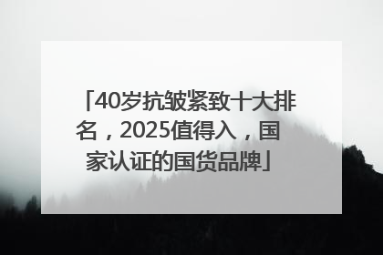 40岁抗皱紧致十大排名，2025值得入，国家认证的国货品牌