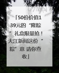 50份价值139元的“隆粽”礼盒限量抢！大江新闻这份“粽”意 请你查收