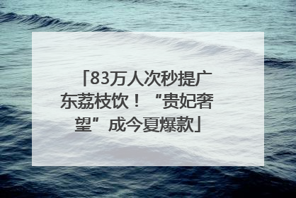 83万人次秒提广东荔枝饮！“贵妃奢望”成今夏爆款